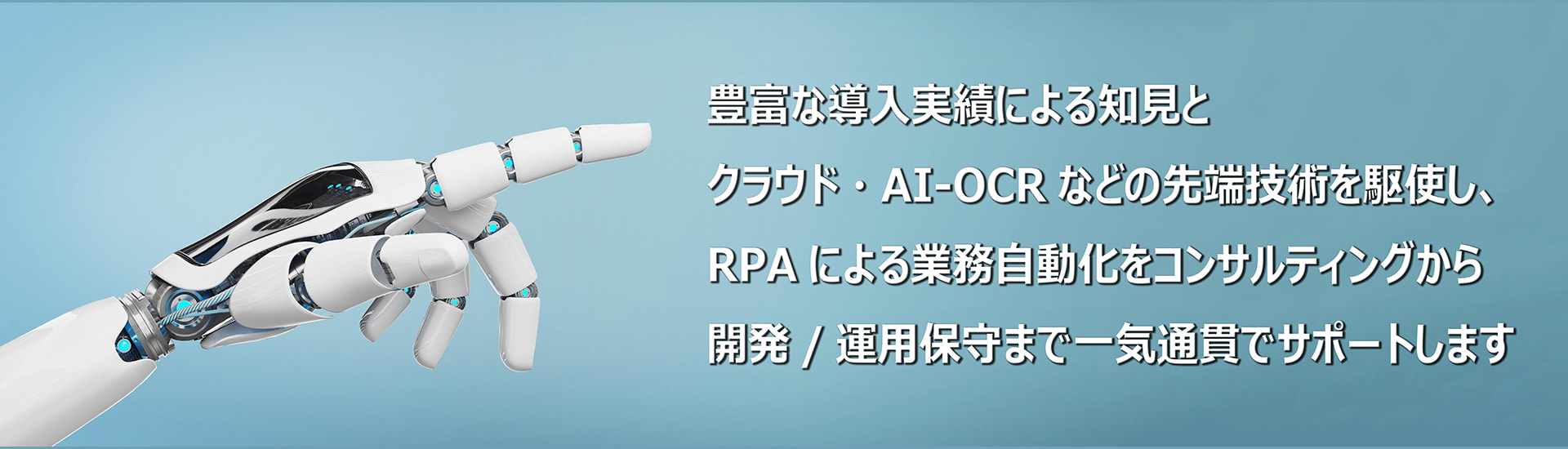 豊富な導入実績による知見とクラウド・AI-OCRなどの先端技術を駆使し、RPAによる業務自動化をコンサルティングから開発/運用保守まで一気通貫でサポートします